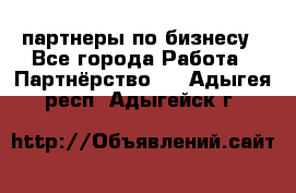 партнеры по бизнесу - Все города Работа » Партнёрство   . Адыгея респ.,Адыгейск г.